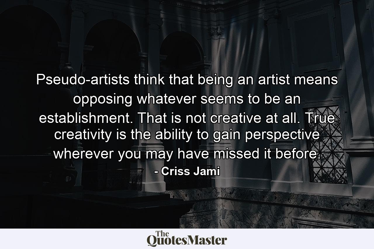 Pseudo-artists think that being an artist means opposing whatever seems to be an establishment. That is not creative at all. True creativity is the ability to gain perspective wherever you may have missed it before. - Quote by Criss Jami