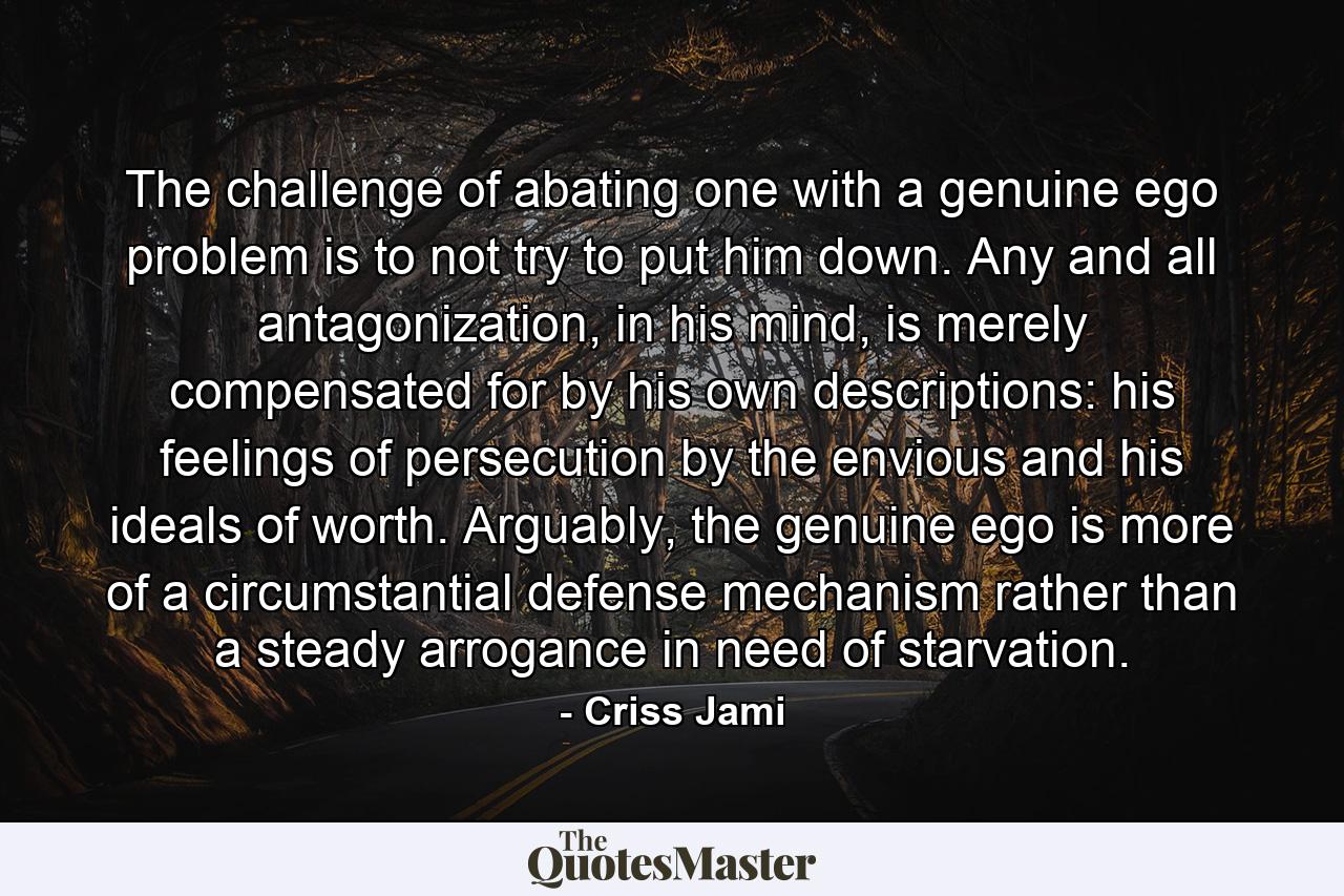 The challenge of abating one with a genuine ego problem is to not try to put him down. Any and all antagonization, in his mind, is merely compensated for by his own descriptions: his feelings of persecution by the envious and his ideals of worth. Arguably, the genuine ego is more of a circumstantial defense mechanism rather than a steady arrogance in need of starvation. - Quote by Criss Jami