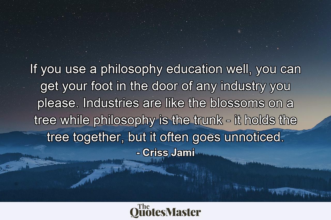 If you use a philosophy education well, you can get your foot in the door of any industry you please. Industries are like the blossoms on a tree while philosophy is the trunk - it holds the tree together, but it often goes unnoticed. - Quote by Criss Jami