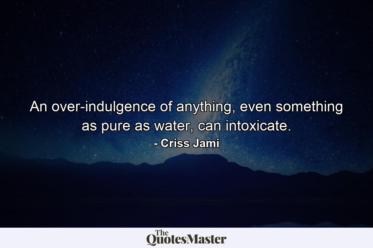 An over-indulgence of anything, even something as pure as water, can intoxicate. - Quote by Criss Jami