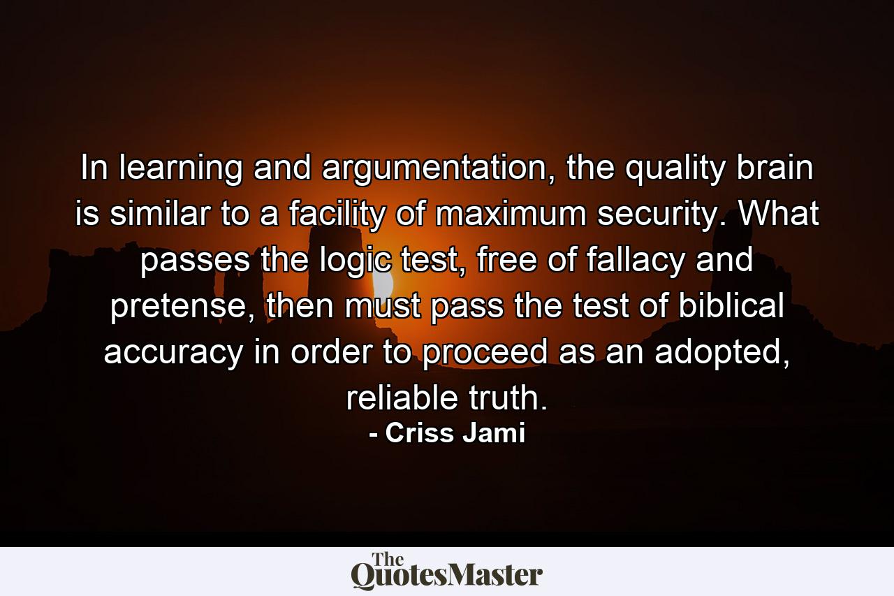 In learning and argumentation, the quality brain is similar to a facility of maximum security. What passes the logic test, free of fallacy and pretense, then must pass the test of biblical accuracy in order to proceed as an adopted, reliable truth. - Quote by Criss Jami