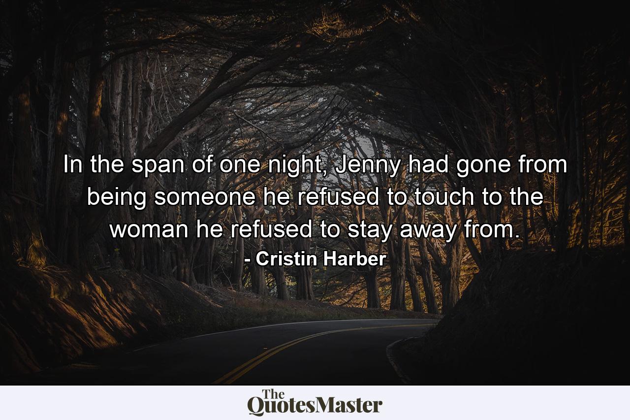 In the span of one night, Jenny had gone from being someone he refused to touch to the woman he refused to stay away from. - Quote by Cristin Harber