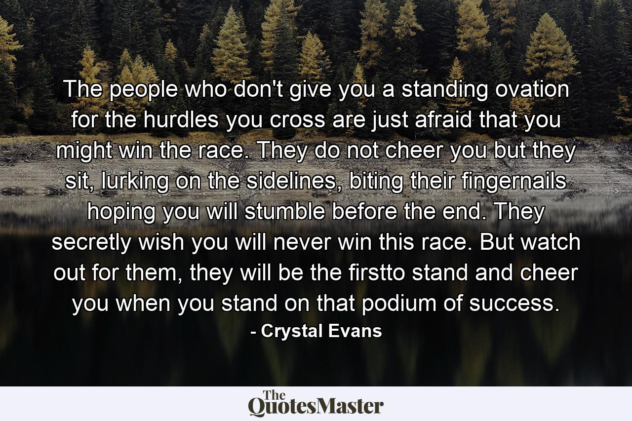 The people who don't give you a standing ovation for the hurdles you cross are just afraid that you might win the race. They do not cheer you but they sit, lurking on the sidelines, biting their fingernails hoping you will stumble before the end. They secretly wish you will never win this race. But watch out for them, they will be the firstto stand and cheer you when you stand on that podium of success. - Quote by Crystal Evans