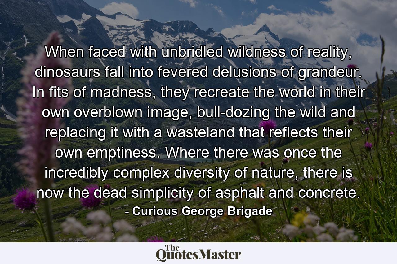 When faced with unbridled wildness of reality, dinosaurs fall into fevered delusions of grandeur. In fits of madness, they recreate the world in their own overblown image, bull-dozing the wild and replacing it with a wasteland that reflects their own emptiness. Where there was once the incredibly complex diversity of nature, there is now the dead simplicity of asphalt and concrete. - Quote by Curious George Brigade