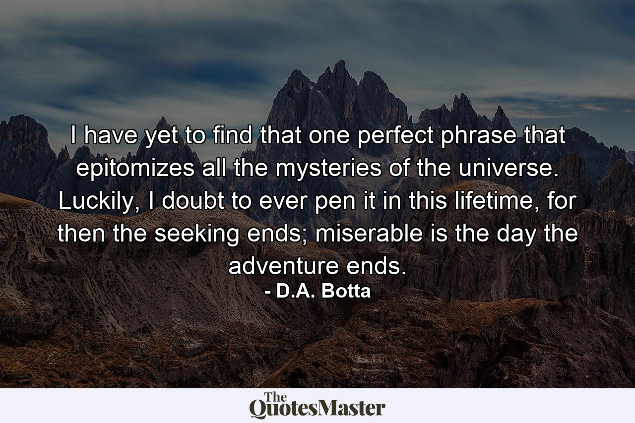 I have yet to find that one perfect phrase that epitomizes all the mysteries of the universe. Luckily, I doubt to ever pen it in this lifetime, for then the seeking ends; miserable is the day the adventure ends. - Quote by D.A. Botta