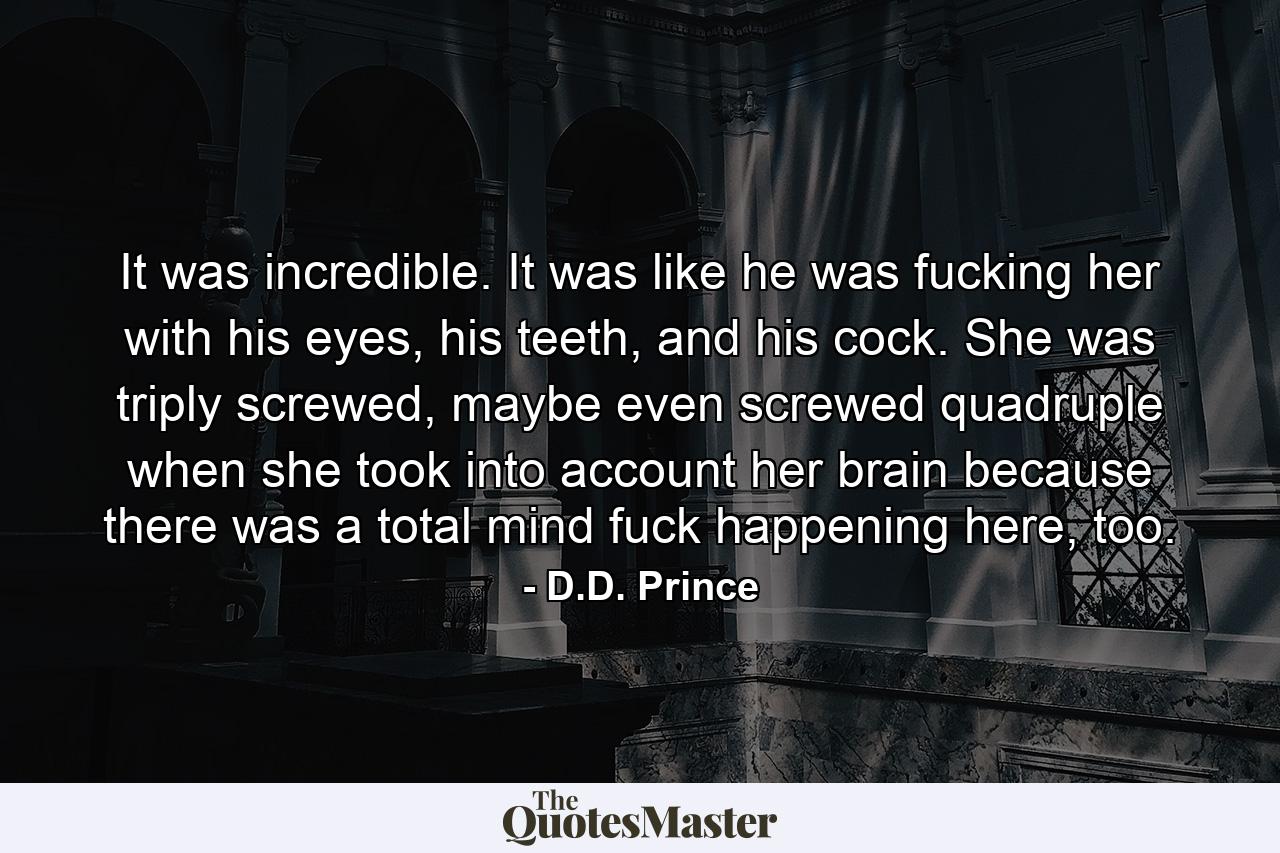 It was incredible. It was like he was fucking her with his eyes, his teeth, and his cock. She was triply screwed, maybe even screwed quadruple when she took into account her brain because there was a total mind fuck happening here, too. - Quote by D.D. Prince