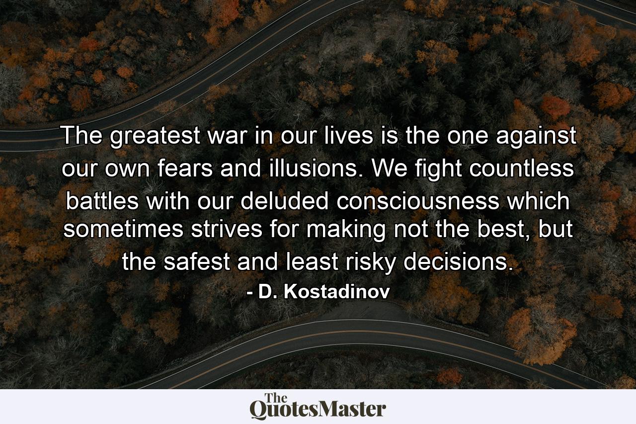 The greatest war in our lives is the one against our own fears and illusions. We fight countless battles with our deluded consciousness which sometimes strives for making not the best, but the safest and least risky decisions. - Quote by D. Kostadinov