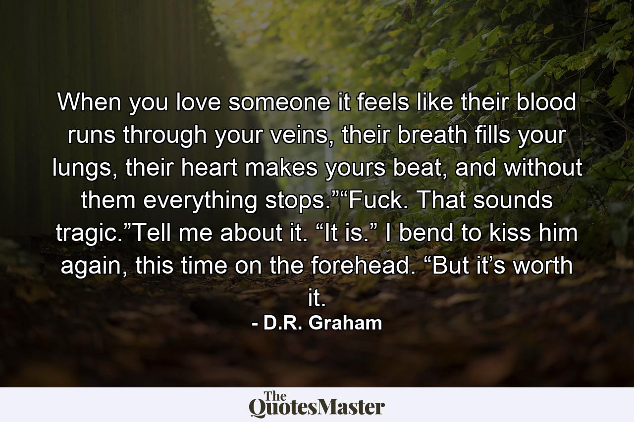 When you love someone it feels like their blood runs through your veins, their breath fills your lungs, their heart makes yours beat, and without them everything stops.”“Fuck. That sounds tragic.”Tell me about it. “It is.” I bend to kiss him again, this time on the forehead. “But it’s worth it. - Quote by D.R. Graham