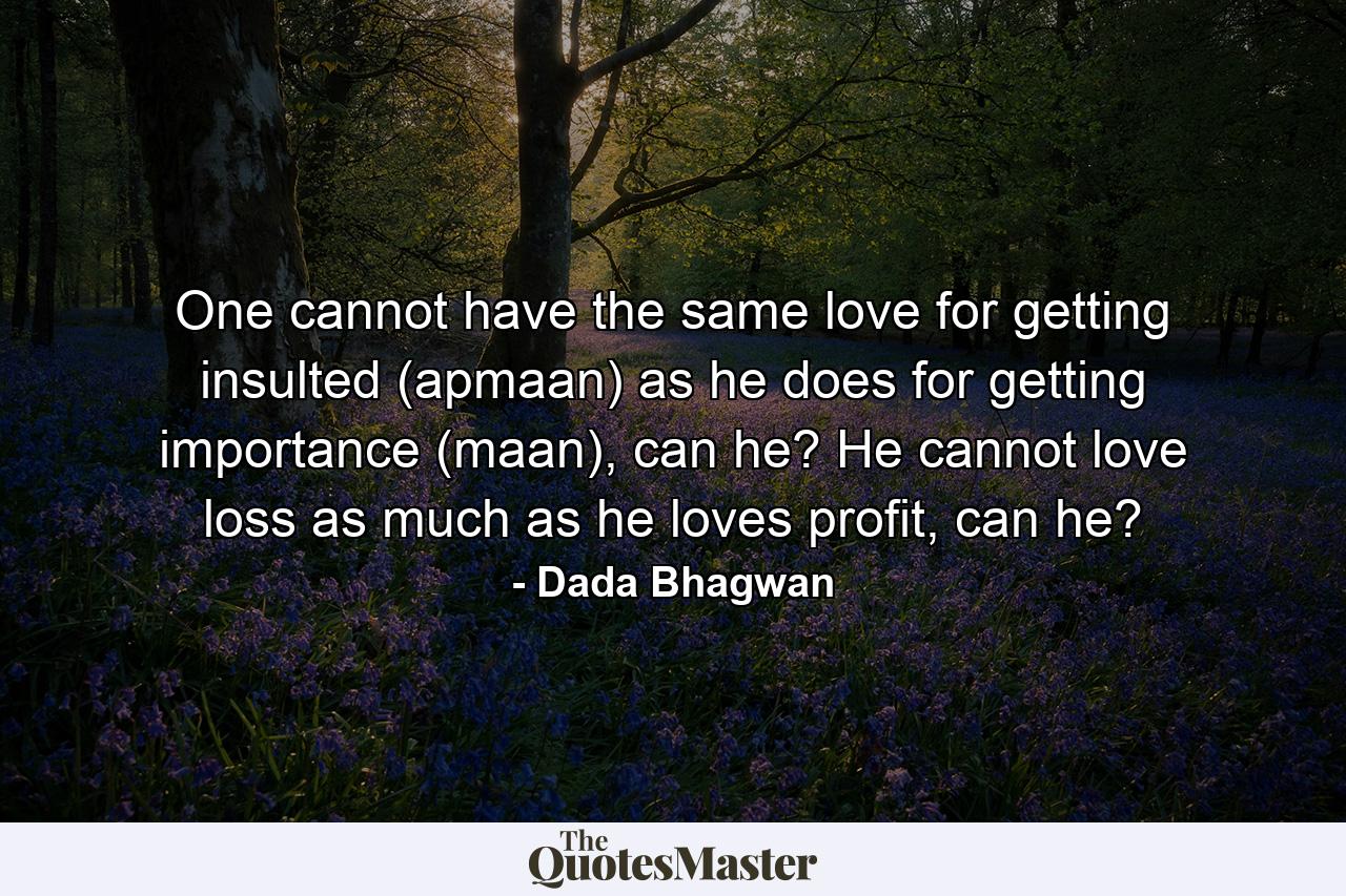 One cannot have the same love for getting insulted (apmaan) as he does for getting importance (maan), can he? He cannot love loss as much as he loves profit, can he? - Quote by Dada Bhagwan