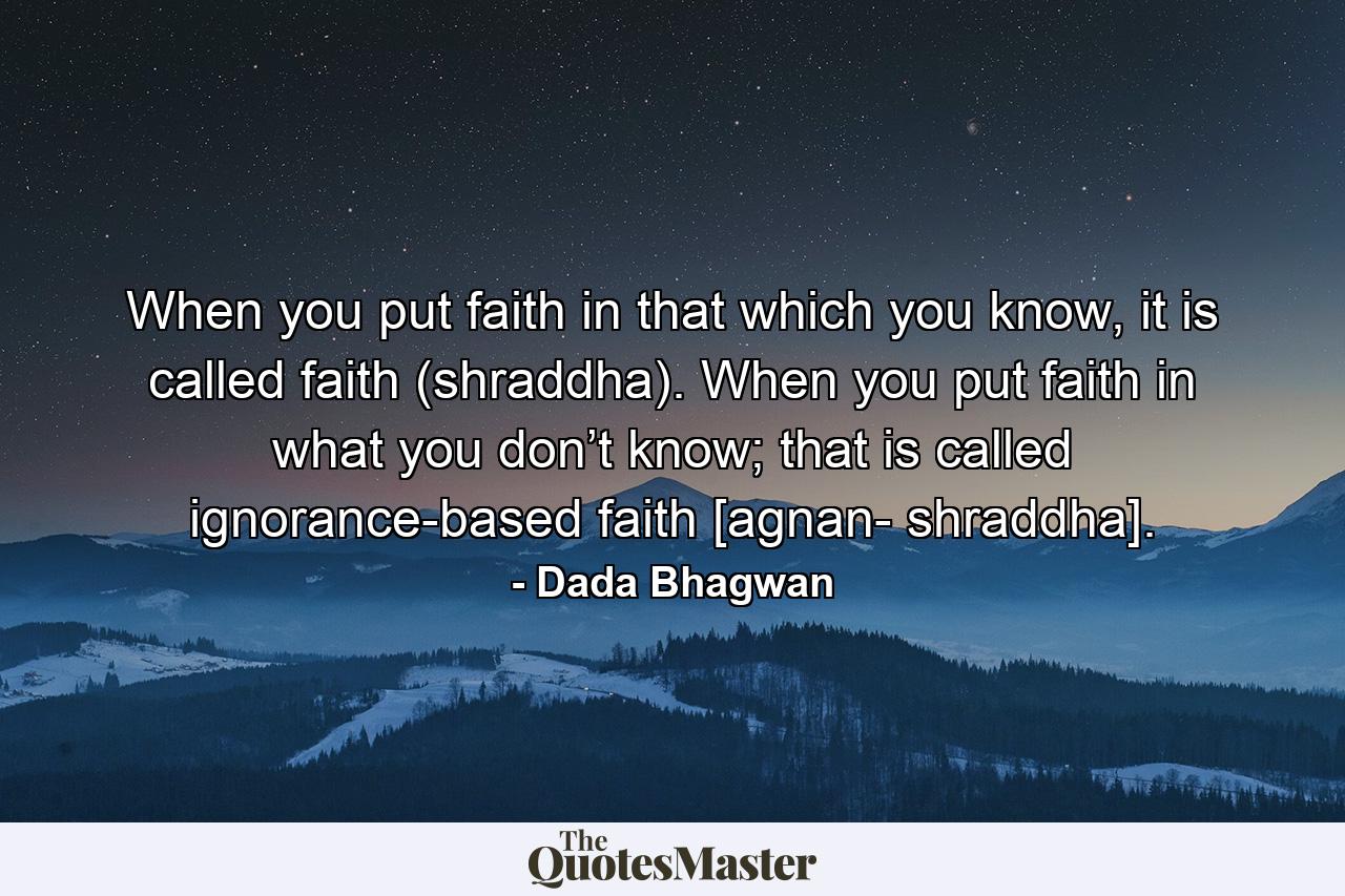 When you put faith in that which you know, it is called faith (shraddha). When you put faith in what you don’t know; that is called ignorance-based faith [agnan- shraddha]. - Quote by Dada Bhagwan