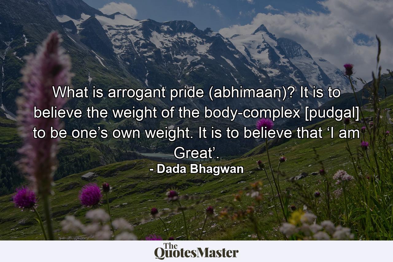 What is arrogant pride (abhimaan)? It is to believe the weight of the body-complex [pudgal] to be one’s own weight. It is to believe that ‘I am Great’. - Quote by Dada Bhagwan