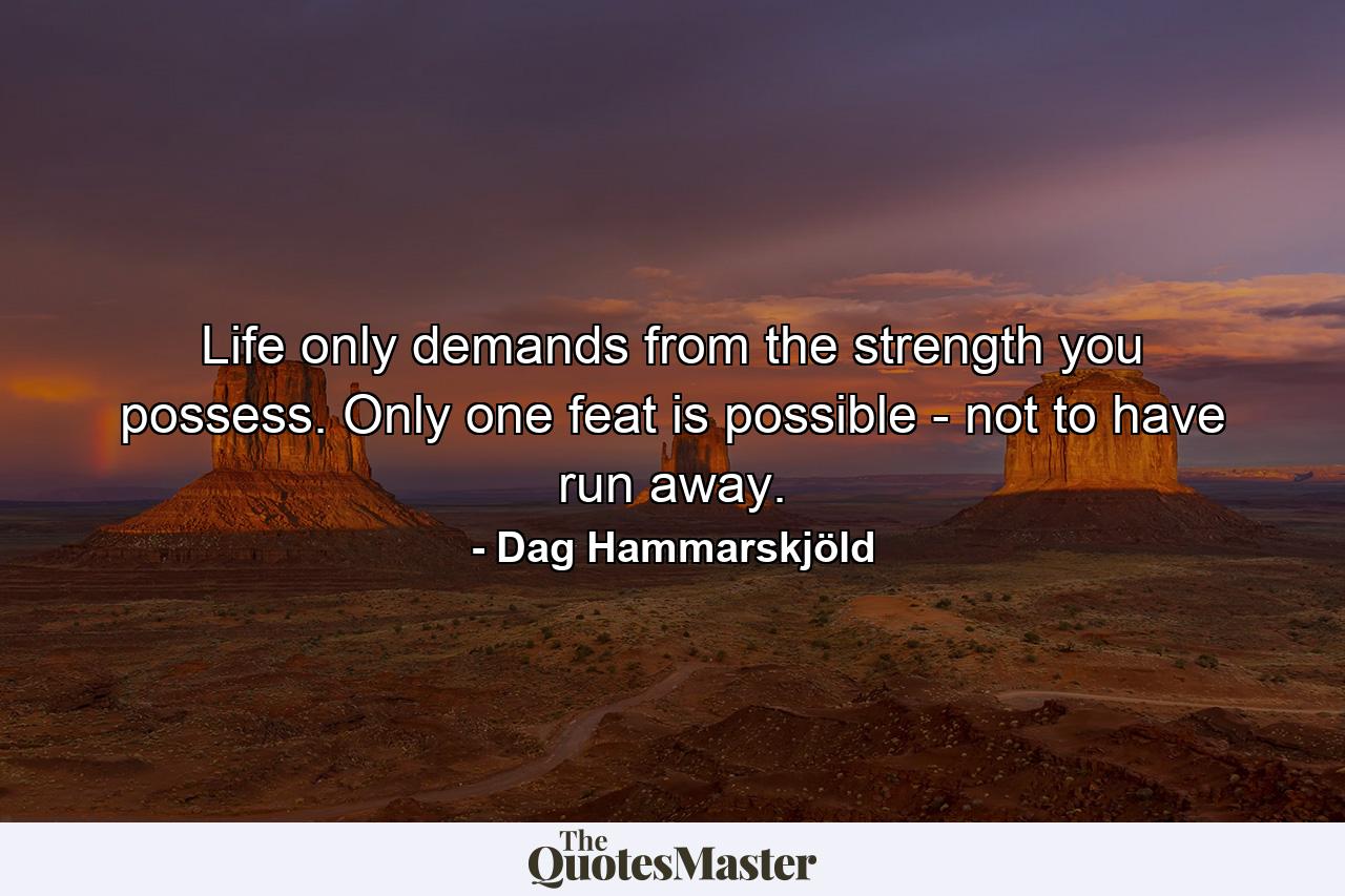 Life only demands from the strength you possess. Only one feat is possible - not to have run away. - Quote by Dag Hammarskjöld