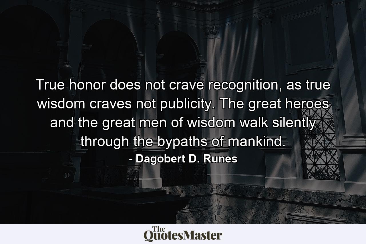 True honor does not crave recognition, as true wisdom craves not publicity. The great heroes and the great men of wisdom walk silently through the bypaths of mankind. - Quote by Dagobert D. Runes