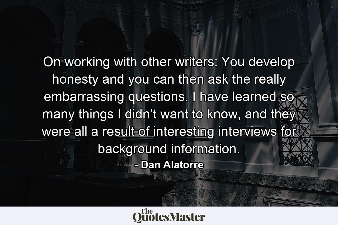 On working with other writers: You develop honesty and you can then ask the really embarrassing questions. I have learned so many things I didn’t want to know, and they were all a result of interesting interviews for background information. - Quote by Dan Alatorre