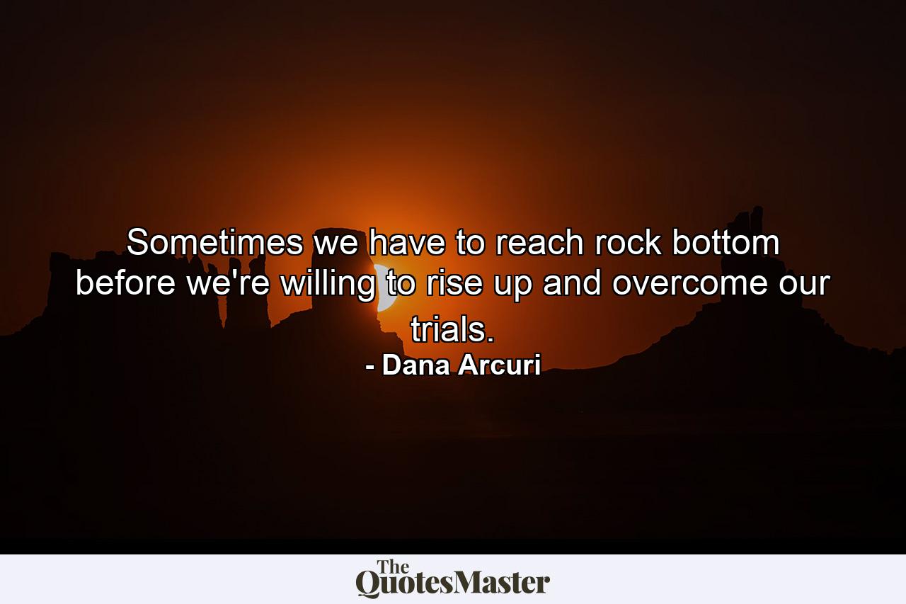 Sometimes we have to reach rock bottom before we're willing to rise up and overcome our trials. - Quote by Dana Arcuri