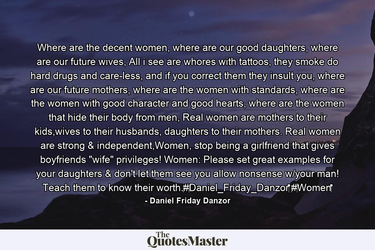 Where are the decent women, where are our good daughters, where are our future wives, All i see are whores with tattoos, they smoke do hard drugs and care-less, and if you correct them they insult you, where are our future mothers, where are the women with standards, where are the women with good character and good hearts, where are the women that hide their body from men, Real women are mothers to their kids,wives to their husbands, daughters to their mothers. Real women are strong & independent,Women, stop being a girlfriend that gives boyfriends 