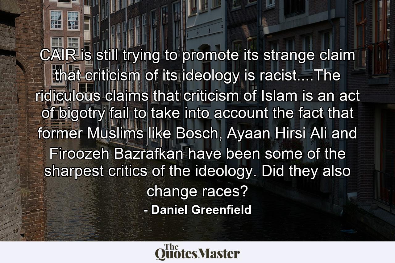 CAIR is still trying to promote its strange claim that criticism of its ideology is racist....The ridiculous claims that criticism of Islam is an act of bigotry fail to take into account the fact that former Muslims like Bosch, Ayaan Hirsi Ali and Firoozeh Bazrafkan have been some of the sharpest critics of the ideology. Did they also change races? - Quote by Daniel Greenfield