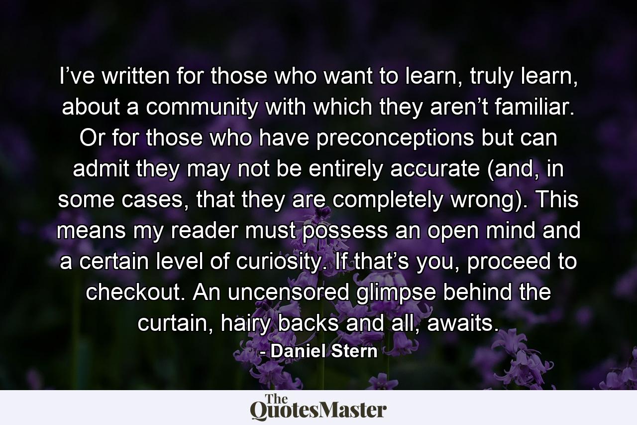 I’ve written for those who want to learn, truly learn, about a community with which they aren’t familiar. Or for those who have preconceptions but can admit they may not be entirely accurate (and, in some cases, that they are completely wrong). This means my reader must possess an open mind and a certain level of curiosity. If that’s you, proceed to checkout. An uncensored glimpse behind the curtain, hairy backs and all, awaits. - Quote by Daniel Stern