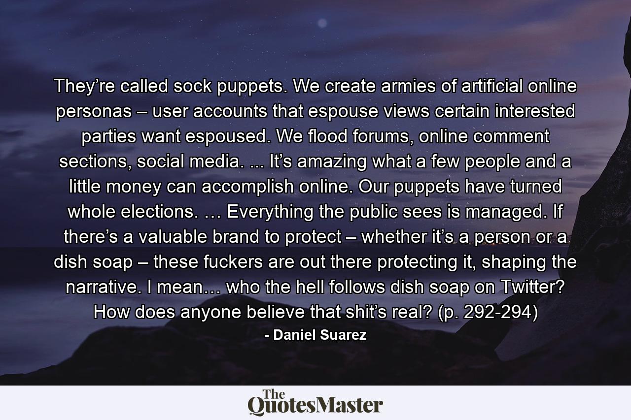 They’re called sock puppets. We create armies of artificial online personas – user accounts that espouse views certain interested parties want espoused. We flood forums, online comment sections, social media. ... It’s amazing what a few people and a little money can accomplish online. Our puppets have turned whole elections. … Everything the public sees is managed. If there’s a valuable brand to protect – whether it’s a person or a dish soap – these fuckers are out there protecting it, shaping the narrative. I mean… who the hell follows dish soap on Twitter? How does anyone believe that shit’s real? (p. 292-294) - Quote by Daniel Suarez