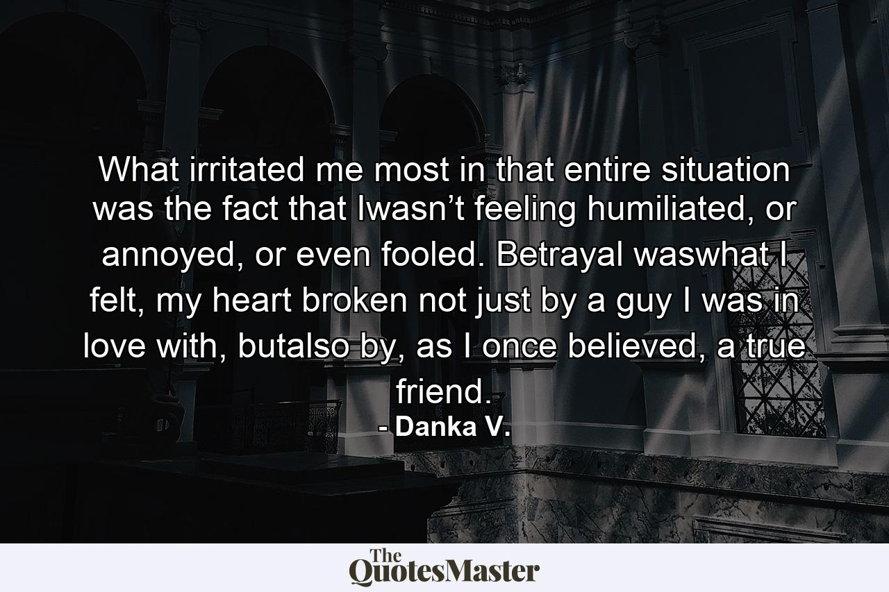 What irritated me most in that entire situation was the fact that Iwasn’t feeling humiliated, or annoyed, or even fooled. Betrayal waswhat I felt, my heart broken not just by a guy I was in love with, butalso by, as I once believed, a true friend. - Quote by Danka V.