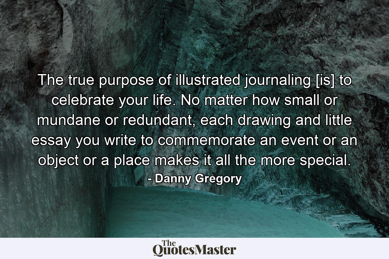 The true purpose of illustrated journaling [is] to celebrate your life. No matter how small or mundane or redundant, each drawing and little essay you write to commemorate an event or an object or a place makes it all the more special. - Quote by Danny Gregory