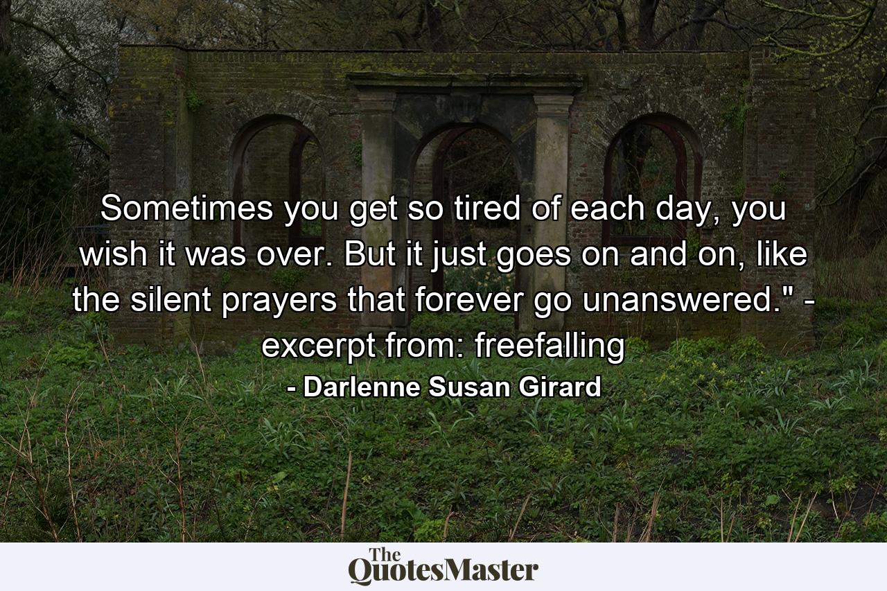 Sometimes you get so tired of each day, you wish it was over. But it just goes on and on, like the silent prayers that forever go unanswered.