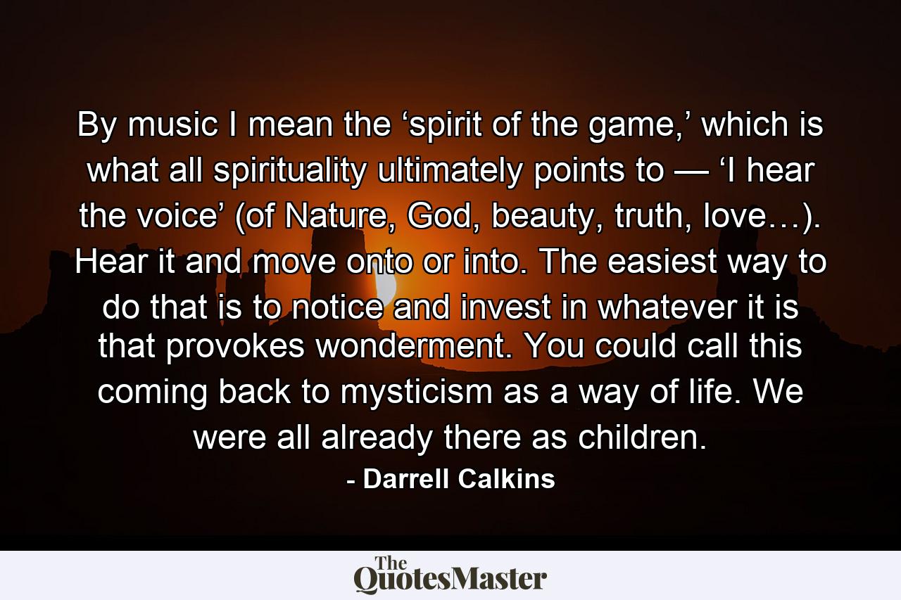 By music I mean the ‘spirit of the game,’ which is what all spirituality ultimately points to — ‘I hear the voice’ (of Nature, God, beauty, truth, love…). Hear it and move onto or into. The easiest way to do that is to notice and invest in whatever it is that provokes wonderment. You could call this coming back to mysticism as a way of life. We were all already there as children. - Quote by Darrell Calkins