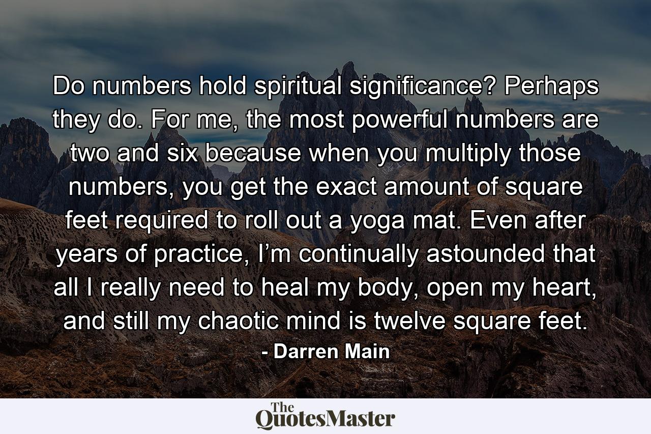 Do numbers hold spiritual significance? Perhaps they do. For me, the most powerful numbers are two and six because when you multiply those numbers, you get the exact amount of square feet required to roll out a yoga mat. Even after years of practice, I’m continually astounded that all I really need to heal my body, open my heart, and still my chaotic mind is twelve square feet. - Quote by Darren Main