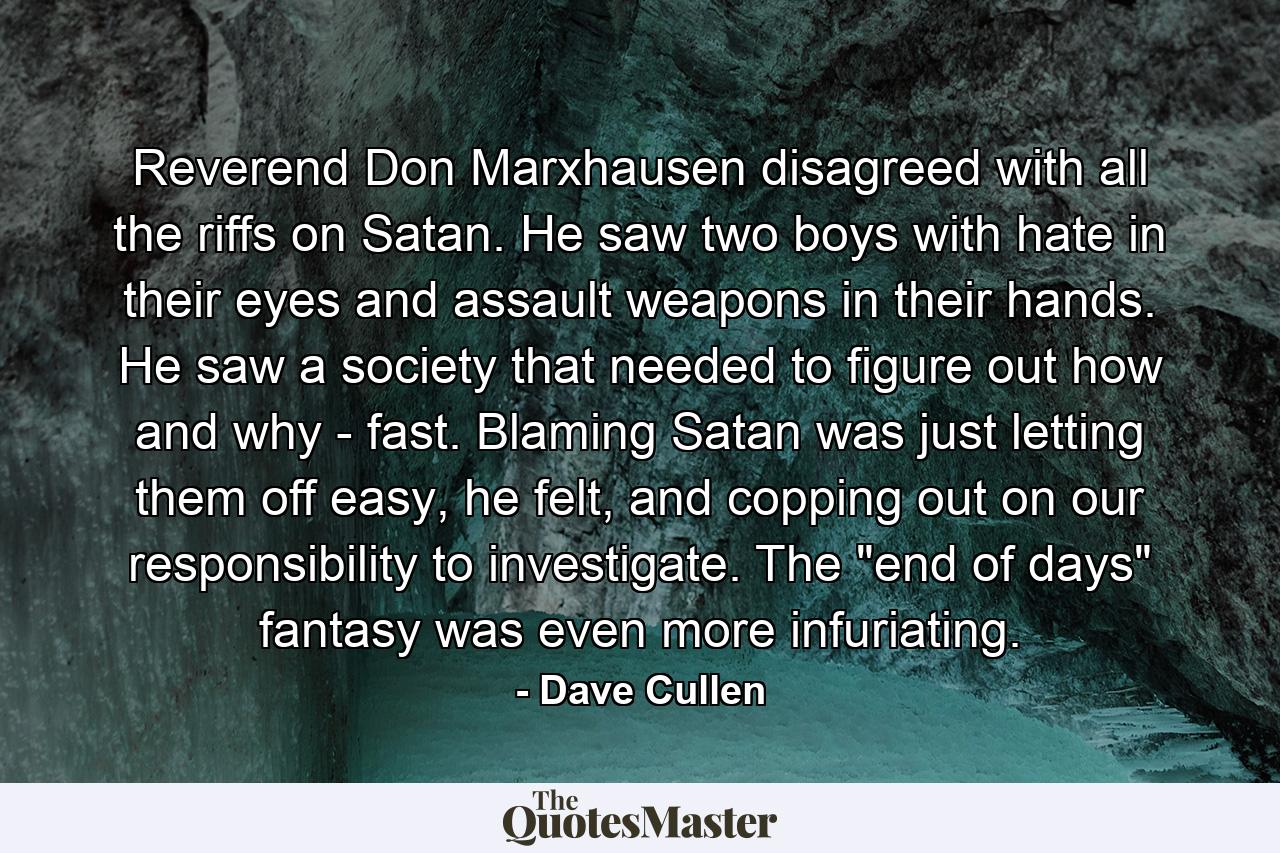 Reverend Don Marxhausen disagreed with all the riffs on Satan. He saw two boys with hate in their eyes and assault weapons in their hands. He saw a society that needed to figure out how and why - fast. Blaming Satan was just letting them off easy, he felt, and copping out on our responsibility to investigate. The 