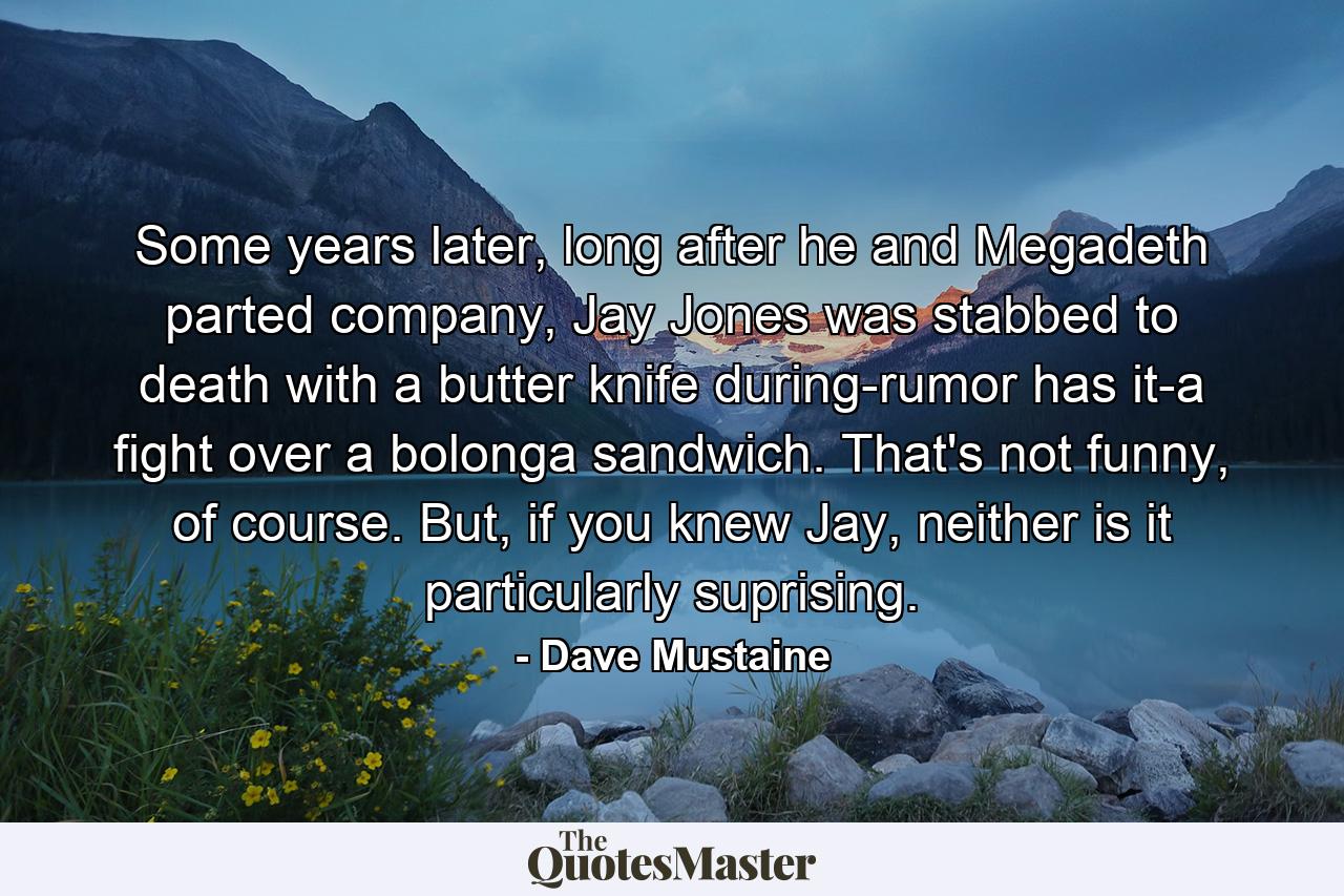 Some years later, long after he and Megadeth parted company, Jay Jones was stabbed to death with a butter knife during-rumor has it-a fight over a bolonga sandwich. That's not funny, of course. But, if you knew Jay, neither is it particularly suprising. - Quote by Dave Mustaine