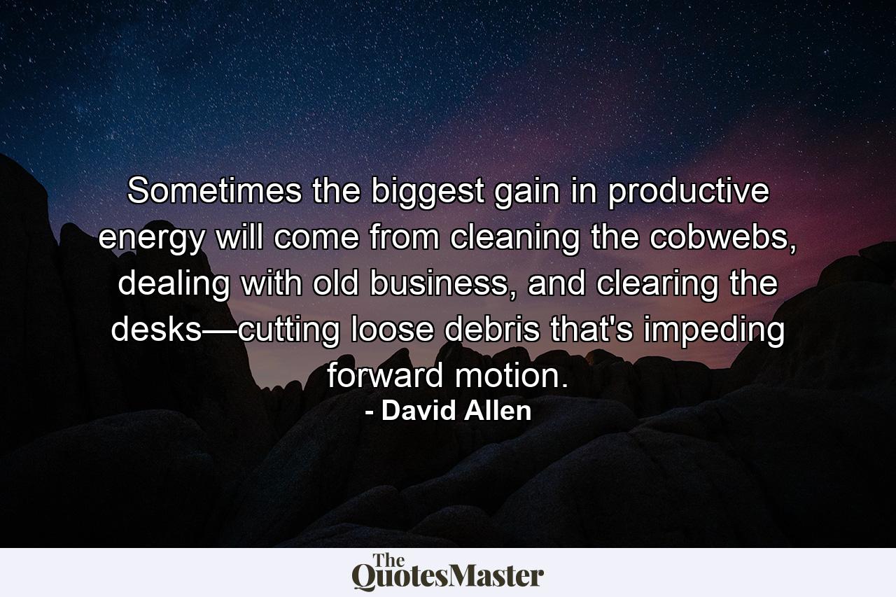 Sometimes the biggest gain in productive energy will come from cleaning the cobwebs, dealing with old business, and clearing the desks—cutting loose debris that's impeding forward motion. - Quote by David Allen