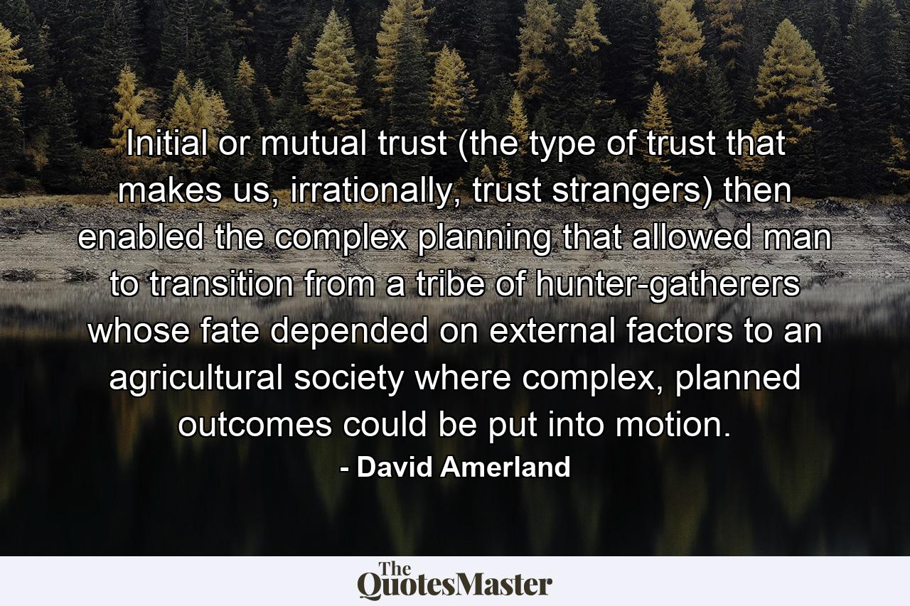 Initial or mutual trust (the type of trust that makes us, irrationally, trust strangers) then enabled the complex planning that allowed man to transition from a tribe of hunter-gatherers whose fate depended on external factors to an agricultural society where complex, planned outcomes could be put into motion. - Quote by David Amerland