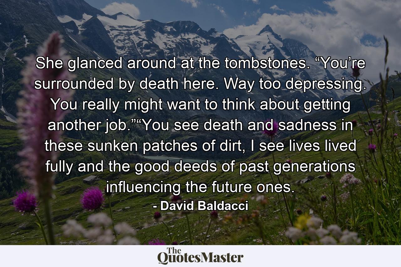 She glanced around at the tombstones. “You’re surrounded by death here. Way too depressing. You really might want to think about getting another job.”“You see death and sadness in these sunken patches of dirt, I see lives lived fully and the good deeds of past generations influencing the future ones. - Quote by David Baldacci