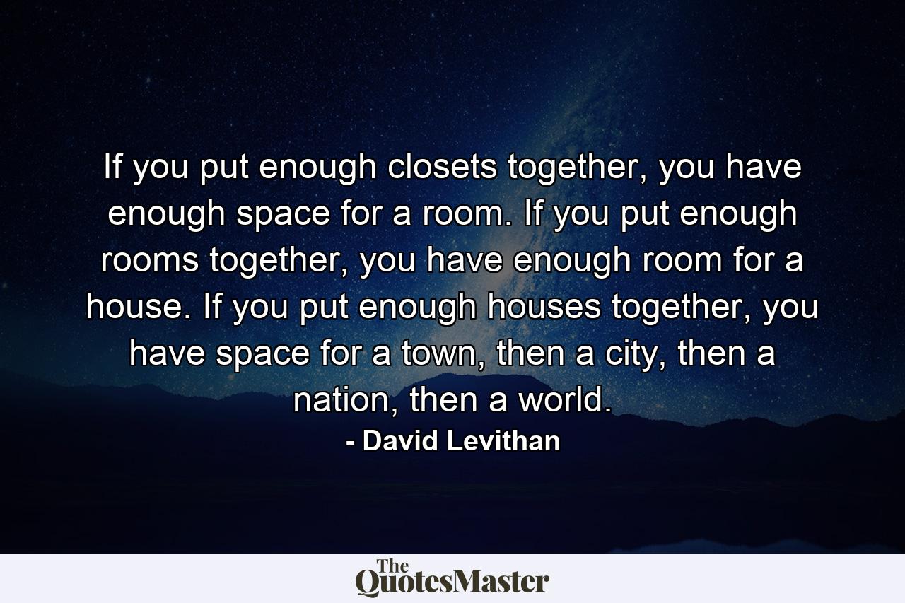 If you put enough closets together, you have enough space for a room. If you put enough rooms together, you have enough room for a house. If you put enough houses together, you have space for a town, then a city, then a nation, then a world. - Quote by David Levithan