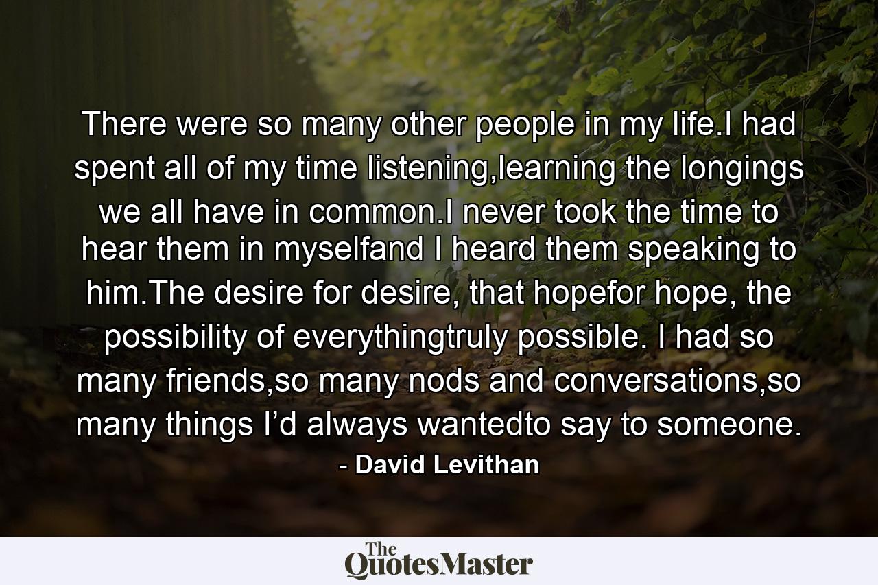 There were so many other people in my life.I had spent all of my time listening,learning the longings we all have in common.I never took the time to hear them in myselfand I heard them speaking to him.The desire for desire, that hopefor hope, the possibility of everythingtruly possible. I had so many friends,so many nods and conversations,so many things I’d always wantedto say to someone. - Quote by David Levithan