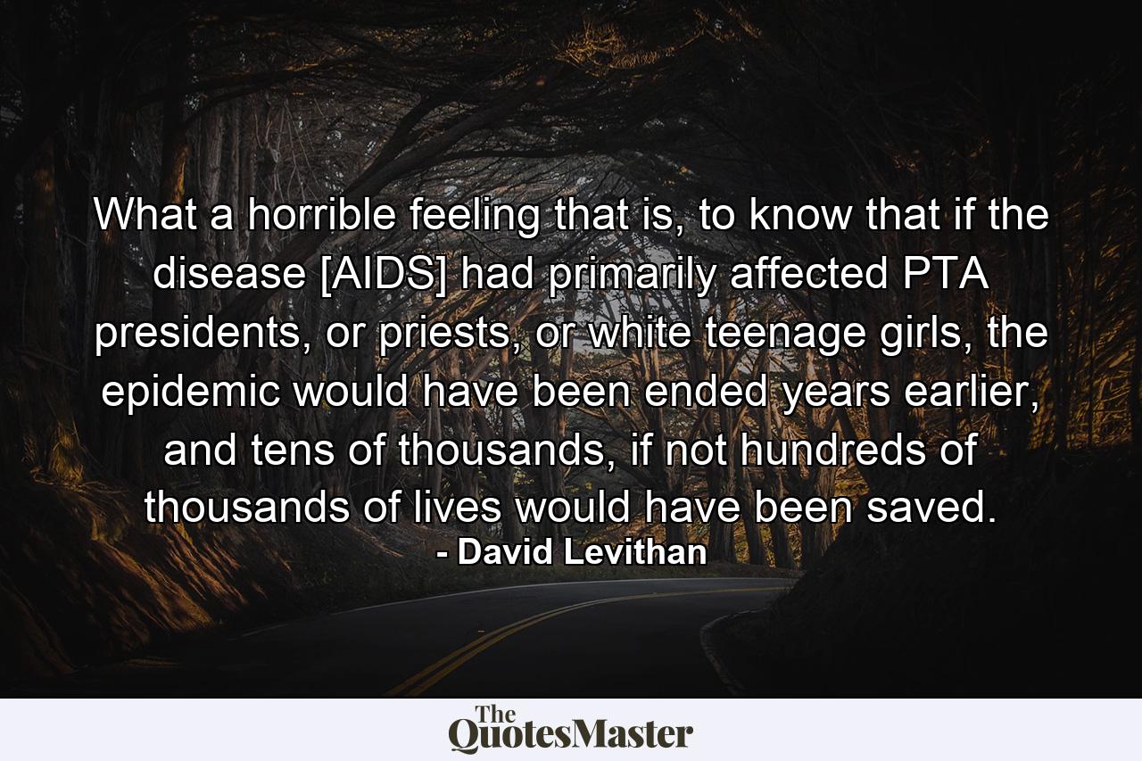 What a horrible feeling that is, to know that if the disease [AIDS] had primarily affected PTA presidents, or priests, or white teenage girls, the epidemic would have been ended years earlier, and tens of thousands, if not hundreds of thousands of lives would have been saved. - Quote by David Levithan