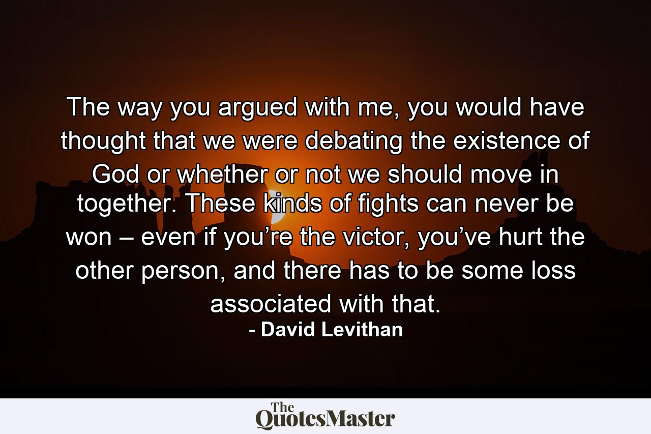 The way you argued with me, you would have thought that we were debating the existence of God or whether or not we should move in together. These kinds of fights can never be won – even if you’re the victor, you’ve hurt the other person, and there has to be some loss associated with that. - Quote by David Levithan