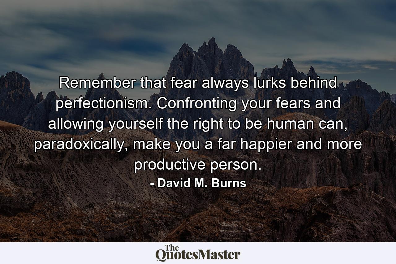 Remember that fear always lurks behind perfectionism. Confronting your fears and allowing yourself the right to be human can, paradoxically, make you a far happier and more productive person. - Quote by David M. Burns