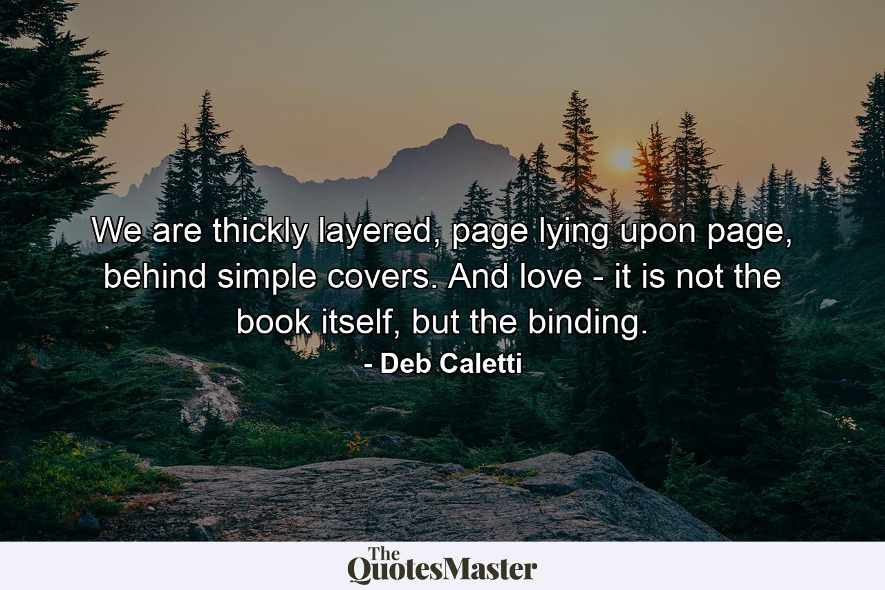 We are thickly layered, page lying upon page, behind simple covers. And love - it is not the book itself, but the binding. - Quote by Deb Caletti