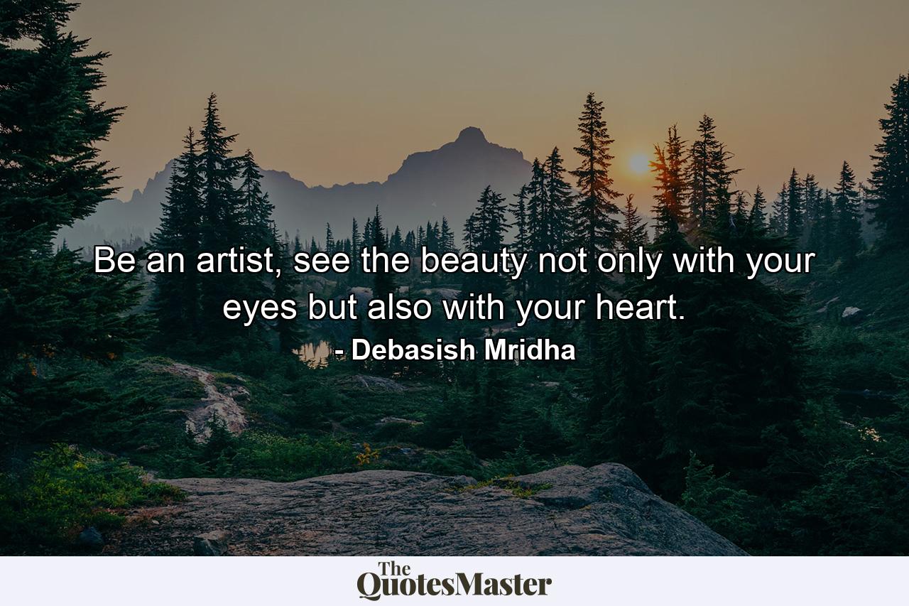 Be an artist, see the beauty not only with your eyes but also with your heart. - Quote by Debasish Mridha