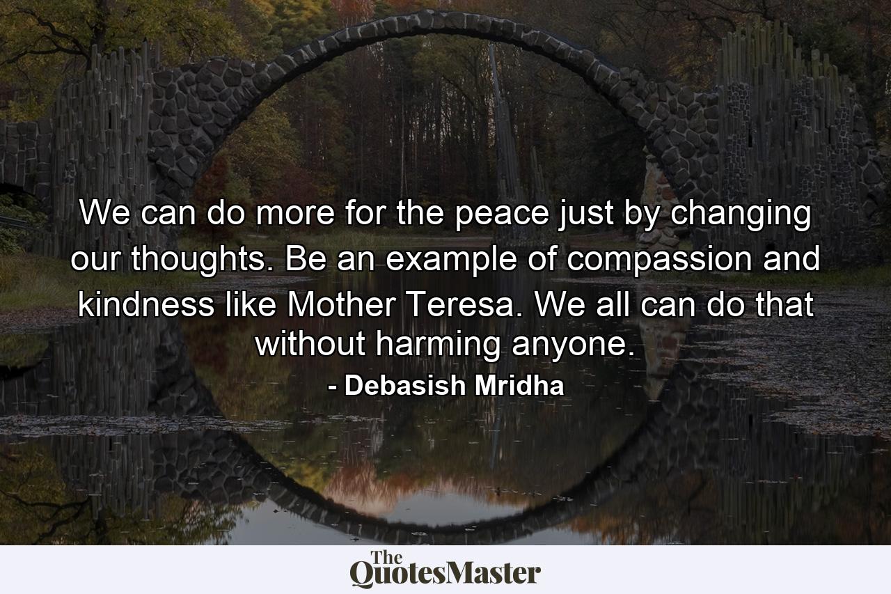 We can do more for the peace just by changing our thoughts. Be an example of compassion and kindness like Mother Teresa. We all can do that without harming anyone. - Quote by Debasish Mridha