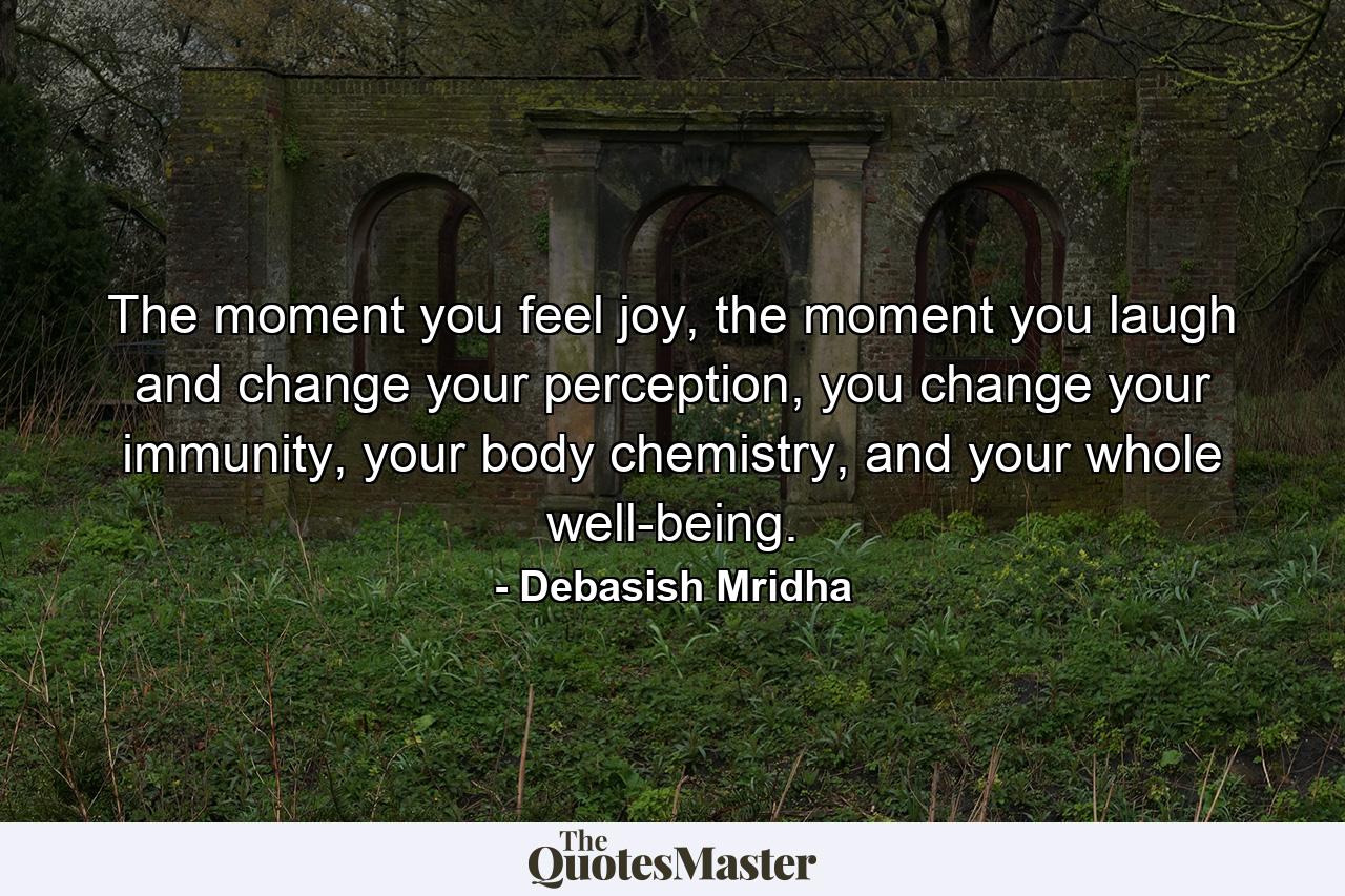 The moment you feel joy, the moment you laugh and change your perception, you change your immunity, your body chemistry, and your whole well-being. - Quote by Debasish Mridha