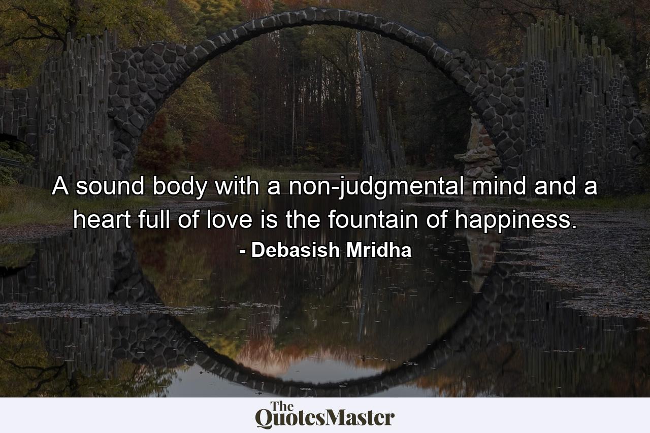 A sound body with a non-judgmental mind and a heart full of love is the fountain of happiness. - Quote by Debasish Mridha