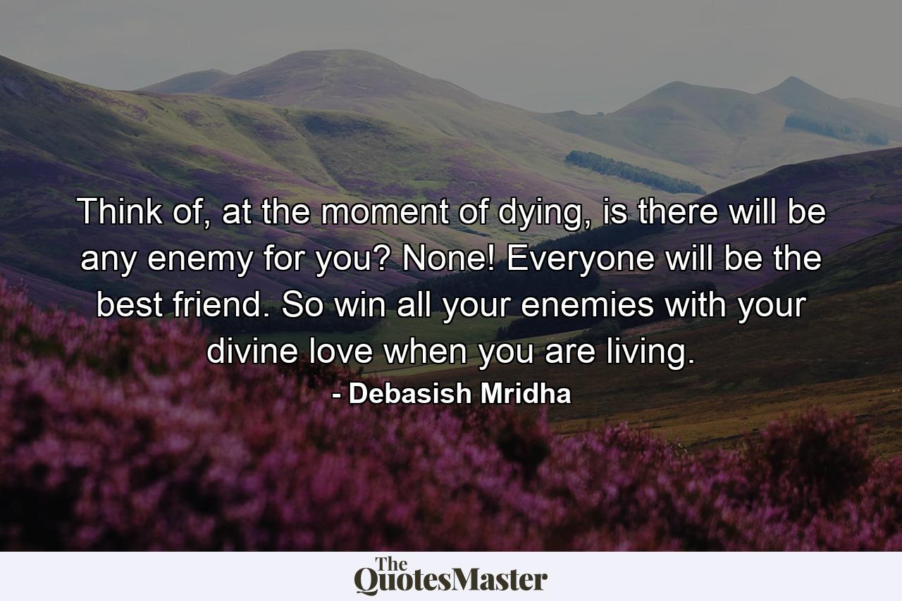 Think of, at the moment of dying, is there will be any enemy for you? None! Everyone will be the best friend. So win all your enemies with your divine love when you are living. - Quote by Debasish Mridha