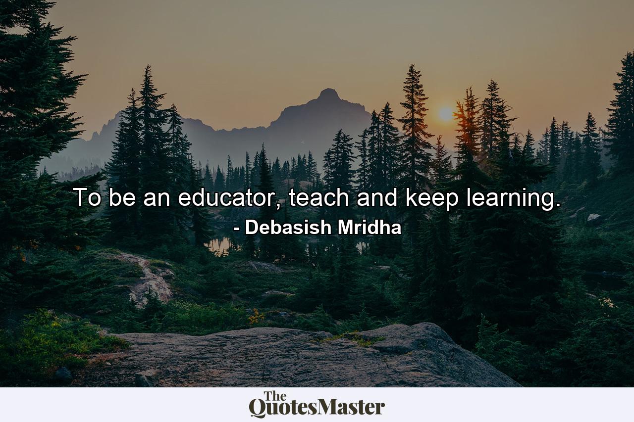 To be an educator, teach and keep learning. - Quote by Debasish Mridha