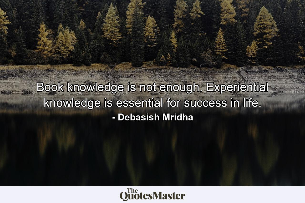 Book knowledge is not enough. Experiential knowledge is essential for success in life. - Quote by Debasish Mridha