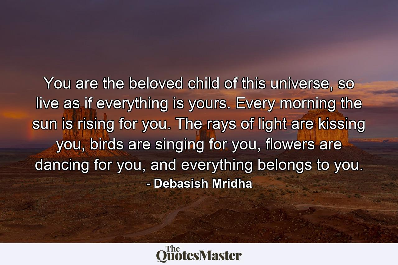 You are the beloved child of this universe, so live as if everything is yours. Every morning the sun is rising for you. The rays of light are kissing you, birds are singing for you, flowers are dancing for you, and everything belongs to you. - Quote by Debasish Mridha