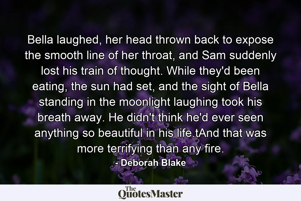 Bella laughed, her head thrown back to expose the smooth line of her throat, and Sam suddenly lost his train of thought. While they'd been eating, the sun had set, and the sight of Bella standing in the moonlight laughing took his breath away. He didn't think he'd ever seen anything so beautiful in his life.tAnd that was more terrifying than any fire. - Quote by Deborah Blake