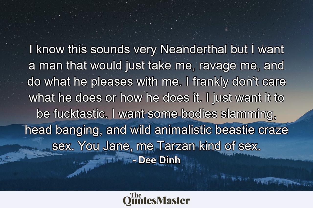 I know this sounds very Neanderthal but I want a man that would just take me, ravage me, and do what he pleases with me. I frankly don’t care what he does or how he does it. I just want it to be fucktastic. I want some bodies slamming, head banging, and wild animalistic beastie craze sex. You Jane, me Tarzan kind of sex. - Quote by Dee Dinh