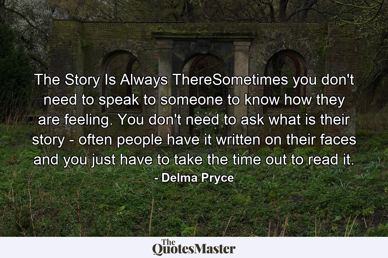 The Story Is Always ThereSometimes you don't need to speak to someone to know how they are feeling. You don't need to ask what is their story - often people have it written on their faces and you just have to take the time out to read it. - Quote by Delma Pryce